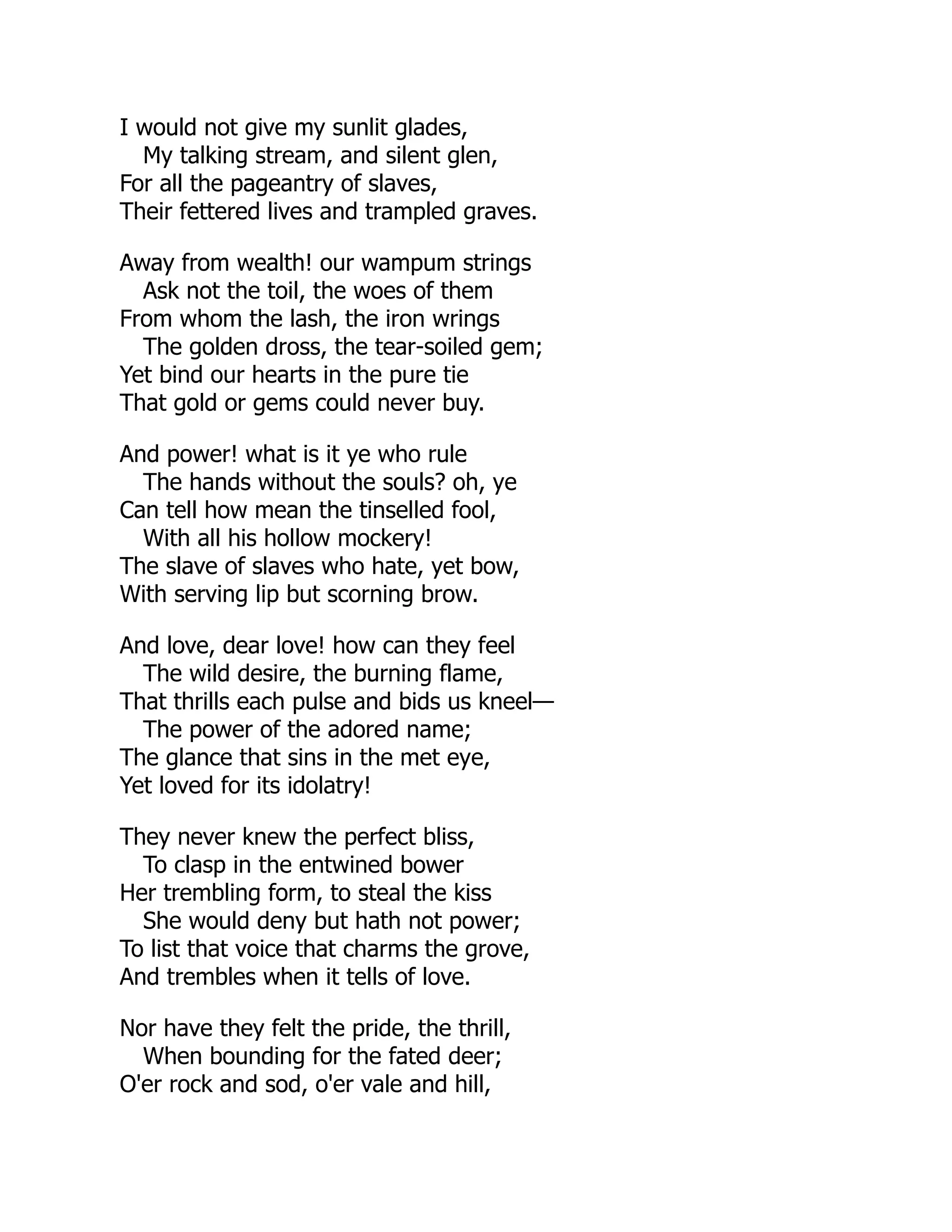 I would not give my sunlit glades,
My talking stream, and silent glen,
For all the pageantry of slaves,
Their fettered lives and trampled graves.
Away from wealth! our wampum strings
Ask not the toil, the woes of them
From whom the lash, the iron wrings
The golden dross, the tear-soiled gem;
Yet bind our hearts in the pure tie
That gold or gems could never buy.
And power! what is it ye who rule
The hands without the souls? oh, ye
Can tell how mean the tinselled fool,
With all his hollow mockery!
The slave of slaves who hate, yet bow,
With serving lip but scorning brow.
And love, dear love! how can they feel
The wild desire, the burning flame,
That thrills each pulse and bids us kneel—
The power of the adored name;
The glance that sins in the met eye,
Yet loved for its idolatry!
They never knew the perfect bliss,
To clasp in the entwined bower
Her trembling form, to steal the kiss
She would deny but hath not power;
To list that voice that charms the grove,
And trembles when it tells of love.
Nor have they felt the pride, the thrill,
When bounding for the fated deer;
O'er rock and sod, o'er vale and hill,
 