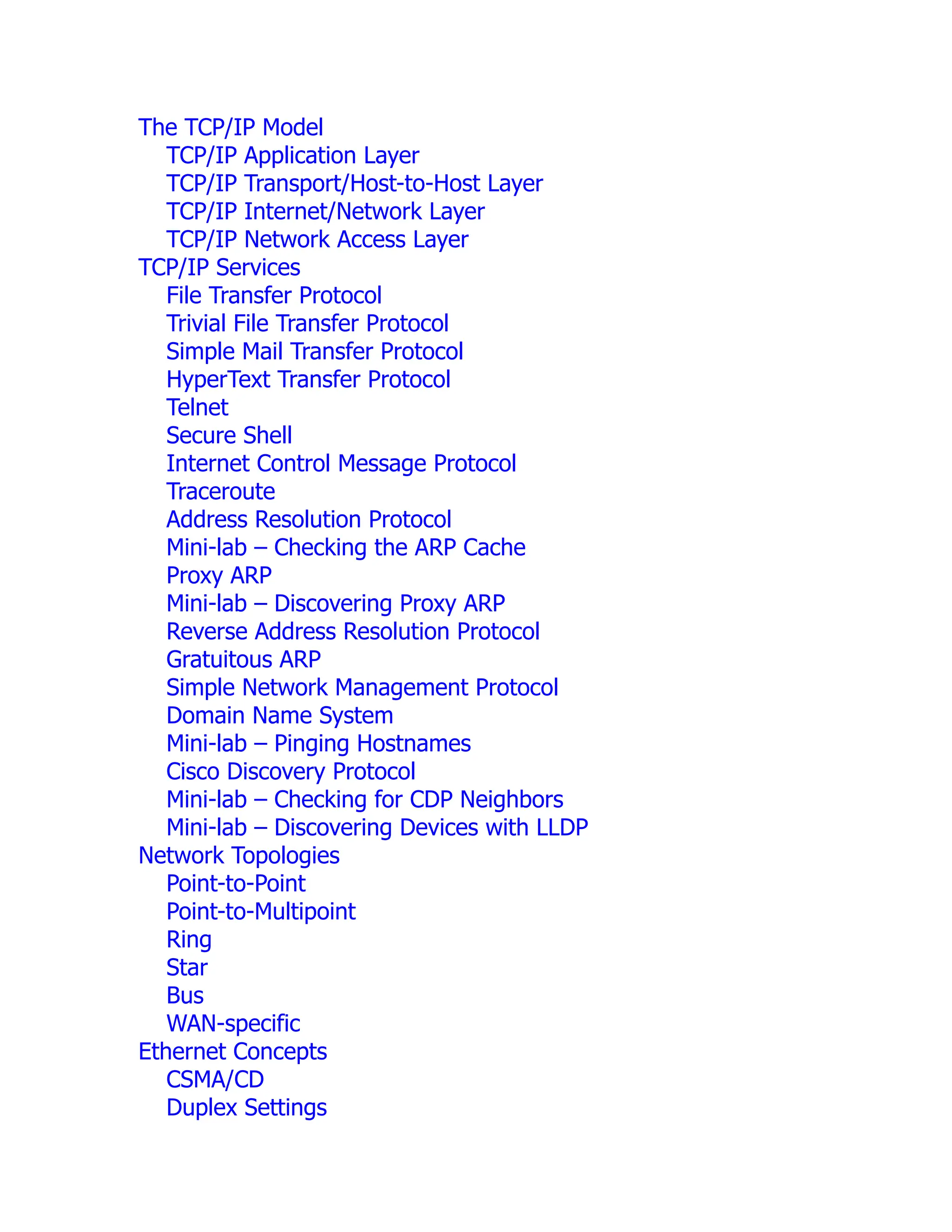 The TCP/IP Model
TCP/IP Application Layer
TCP/IP Transport/Host-to-Host Layer
TCP/IP Internet/Network Layer
TCP/IP Network Access Layer
TCP/IP Services
File Transfer Protocol
Trivial File Transfer Protocol
Simple Mail Transfer Protocol
HyperText Transfer Protocol
Telnet
Secure Shell
Internet Control Message Protocol
Traceroute
Address Resolution Protocol
Mini-lab – Checking the ARP Cache
Proxy ARP
Mini-lab – Discovering Proxy ARP
Reverse Address Resolution Protocol
Gratuitous ARP
Simple Network Management Protocol
Domain Name System
Mini-lab – Pinging Hostnames
Cisco Discovery Protocol
Mini-lab – Checking for CDP Neighbors
Mini-lab – Discovering Devices with LLDP
Network Topologies
Point-to-Point
Point-to-Multipoint
Ring
Star
Bus
WAN-specific
Ethernet Concepts
CSMA/CD
Duplex Settings
 