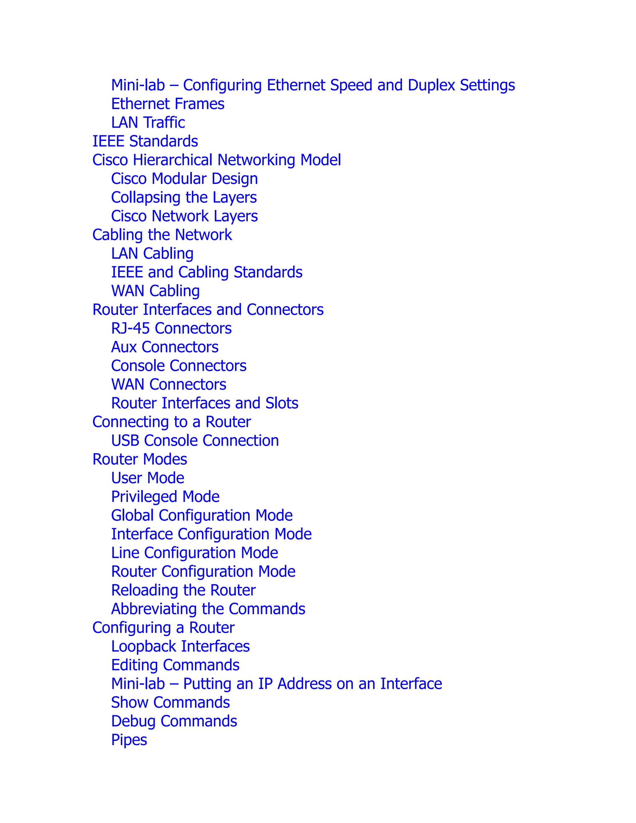 Mini-lab – Configuring Ethernet Speed and Duplex Settings
Ethernet Frames
LAN Traffic
IEEE Standards
Cisco Hierarchical Networking Model
Cisco Modular Design
Collapsing the Layers
Cisco Network Layers
Cabling the Network
LAN Cabling
IEEE and Cabling Standards
WAN Cabling
Router Interfaces and Connectors
RJ-45 Connectors
Aux Connectors
Console Connectors
WAN Connectors
Router Interfaces and Slots
Connecting to a Router
USB Console Connection
Router Modes
User Mode
Privileged Mode
Global Configuration Mode
Interface Configuration Mode
Line Configuration Mode
Router Configuration Mode
Reloading the Router
Abbreviating the Commands
Configuring a Router
Loopback Interfaces
Editing Commands
Mini-lab – Putting an IP Address on an Interface
Show Commands
Debug Commands
Pipes
 