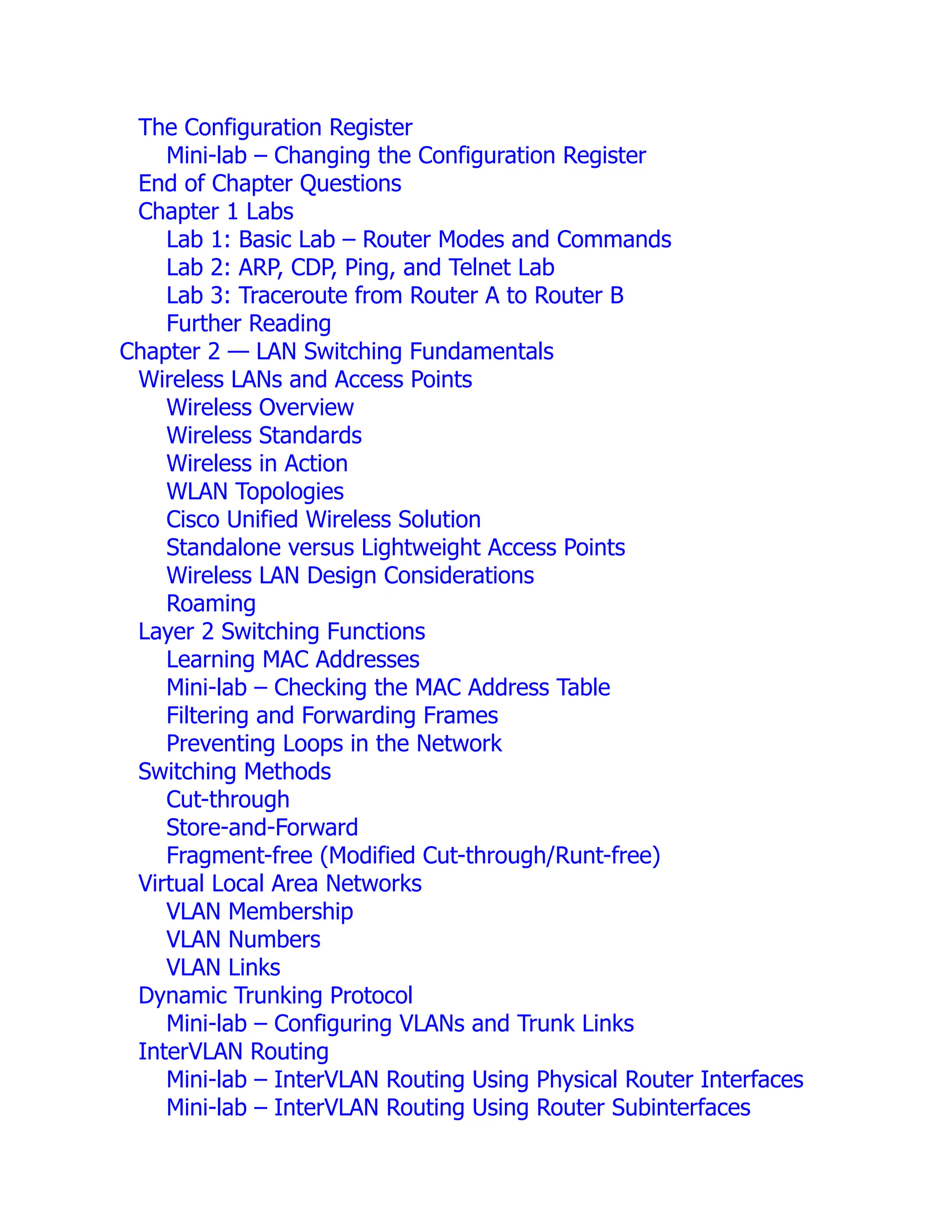 The Configuration Register
Mini-lab – Changing the Configuration Register
End of Chapter Questions
Chapter 1 Labs
Lab 1: Basic Lab – Router Modes and Commands
Lab 2: ARP, CDP, Ping, and Telnet Lab
Lab 3: Traceroute from Router A to Router B
Further Reading
Chapter 2 — LAN Switching Fundamentals
Wireless LANs and Access Points
Wireless Overview
Wireless Standards
Wireless in Action
WLAN Topologies
Cisco Unified Wireless Solution
Standalone versus Lightweight Access Points
Wireless LAN Design Considerations
Roaming
Layer 2 Switching Functions
Learning MAC Addresses
Mini-lab – Checking the MAC Address Table
Filtering and Forwarding Frames
Preventing Loops in the Network
Switching Methods
Cut-through
Store-and-Forward
Fragment-free (Modified Cut-through/Runt-free)
Virtual Local Area Networks
VLAN Membership
VLAN Numbers
VLAN Links
Dynamic Trunking Protocol
Mini-lab – Configuring VLANs and Trunk Links
InterVLAN Routing
Mini-lab – InterVLAN Routing Using Physical Router Interfaces
Mini-lab – InterVLAN Routing Using Router Subinterfaces
 