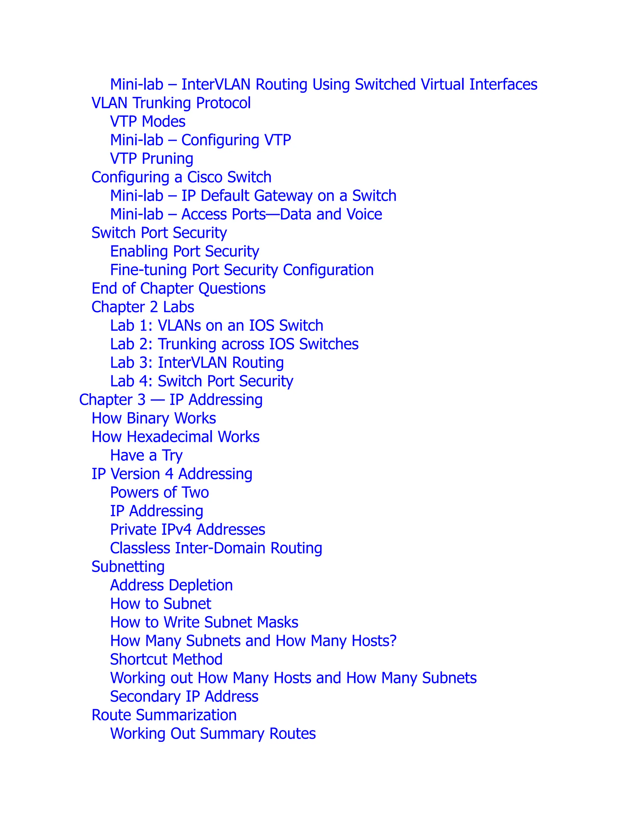 Mini-lab – InterVLAN Routing Using Switched Virtual Interfaces
VLAN Trunking Protocol
VTP Modes
Mini-lab – Configuring VTP
VTP Pruning
Configuring a Cisco Switch
Mini-lab – IP Default Gateway on a Switch
Mini-lab – Access Ports—Data and Voice
Switch Port Security
Enabling Port Security
Fine-tuning Port Security Configuration
End of Chapter Questions
Chapter 2 Labs
Lab 1: VLANs on an IOS Switch
Lab 2: Trunking across IOS Switches
Lab 3: InterVLAN Routing
Lab 4: Switch Port Security
Chapter 3 — IP Addressing
How Binary Works
How Hexadecimal Works
Have a Try
IP Version 4 Addressing
Powers of Two
IP Addressing
Private IPv4 Addresses
Classless Inter-Domain Routing
Subnetting
Address Depletion
How to Subnet
How to Write Subnet Masks
How Many Subnets and How Many Hosts?
Shortcut Method
Working out How Many Hosts and How Many Subnets
Secondary IP Address
Route Summarization
Working Out Summary Routes
 