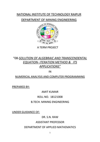 1
NATIONAL INSTITUTE OF TECHNOLOGY RAIPUR
DEPARTMENT OF MINING ENGINEERING
A TERM PROJECT
“08-SOLUTION OF ALGEBRAIC AND TRANSCENDENTAL
EQUATION- ITERATION METHOD & ITS
APPLICATIONS”
IN
NUMERICAL ANALYSIS AND COMPUTER PROGRAMMING
PREPARED BY:
AMIT KUMAR
ROLL NO. 18121008
B.TECH. MINING ENGINEERING
UNDER GUIDANCE OF:
DR. S.N. RAW
ASSISTANT PROFESSOR
DEPARTMENT OF APPLIED MATHEMATICS
 