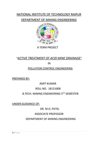 1 | P a g e
NATIONAL INSTITUTE OF TECHNOLOGY RAIPUR
DEPARTMENT OF MINING ENGINEERING
A TERM PROJECT
“ACTIVE TREATMENT OF ACID MINE DRAINAGE”
IN
POLLUTION CONTROL ENGINEERING
PREPARED BY:
AMIT KUMAR
ROLL NO. 18121008
B.TECH. MINING ENGINEERING 5TH
SEMESTER
UNDER GUIDANCE OF:
DR. M.D. PATEL
ASSOCIATE PROFESSOR
DEPARTMENT OF MINING ENGINEERING
 