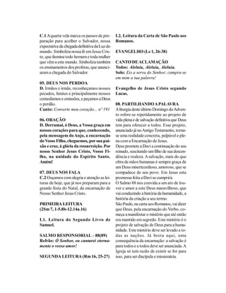 C.1 A quarta vela marca os passos de pre-     L2. Leitura da Carta de São Paulo aos
paração para acolher o Salvador, nossa        Romanos.
expectativa da chegada definitiva da Luz do
mundo. Simboliza nossa fé em Jesus Cris-      EVANGELHO (Lc 1, 26-38)
to, que ilumina todo homem e toda mulher
que vêm a este mundo. Simboliza também        CANTO DE ACLAMAÇÃO
os ensinamentos dos profetas, que anunci-     Todos: Aleluia, Aleluia, Aleluia.
aram a chegada do Salvador.                   Solo: Eis a serva do Senhor; cumpra-se
                                              em mim a tua palavra!
05. DEUS NOS PERDOA
D. Irmãos e irmãs, reconheçamos nossos        Evangelho de Jesus Cristo segundo
pecados, limites e principalmente nossos      Lucas.
comodismos e omissões, e peçamos a Deus
o perdão.                                     08. PARTILHANDO A PALAVRA
Canto: Converte meu coração... nº 191         A liturgia deste último Domingo do Adven-
                                              to refere-se repetidamente ao projeto de
06. ORAÇÃO                                    vida plena e de salvação definitiva que Deus
D. Derramai, ó Deus, a Vossa graça em         tem para oferecer a todos. Esse projeto,
nossos corações para que, conhecendo,         anunciado já no Antigo Testamento, torna-
pela mensagem do Anjo, a encarnação           se uma realidade concreta, palpável e ple-
do Vosso Filho, cheguemos, por sua pai-       na com a Encarnação de Jesus.
xão e cruz, à glória da ressurreição. Por     Deus promete a Davi a continuação do seu
nosso Senhor Jesus Cristo, Vosso Fi-          reinado, suscitando um filho de sua descen-
lho, na unidade do Espírito Santo.            dência e realeza. A salvação, mais do que
Amém!                                         obra de mãos humanas é sempre graça de
                                              um Deus misericordioso, amoroso, que se
07. DEUS NOS FALA                             compadece de seu povo. Em Jesus esta
C.2 Ouçamos com alegria e atenção as lei-     promessa feita a Davi se cumprirá.
turas de hoje, que já nos preparam para a     O Salmo 88 nos convida a um ato de lou-
grande festa do Natal, da encarnação de       vor e amor a este Deus maravilhoso, que
Nosso Senhor Jesus Cristo.                    vai conduzindo a história da humanidade, a
                                              história da criação a seu termo.
PRIMEIRA LEITURA                              São Paulo, na carta aos Romanos, vai dizer
(2Sm 7, 1-5.8b-12.14a.16)                     que Deus, pela encarnação do Verbo, co-
                                              meça a manifestar o mistério que até então
L1. Leitura do Segundo Livro de               era mantido em segredo. Este mistério é o
Samuel.                                       projeto de salvação de Deus para a huma-
                                              nidade. Este mistério deve ser levado a to-
SALMO RESPONSORIAL – 88(89)                   das as nações. Já brota aqui, uma
Refrão: Ó Senhor, eu cantarei eterna-         consequência da encarnação: a salvação é
mente o vosso amor!                           para todos e a todos deve ser anunciada. A
                                              Igreja só tem razão de existir se for para
SEGUNDA LEITURA (Rm 16, 25-27)                isso, para ser discípula e missionária.
 