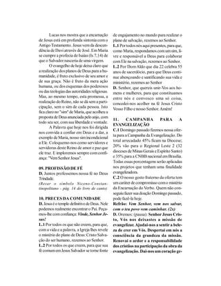 Lucas nos mostra que a encarnação       de engajamento no mundo para realizar o
de Jesus está em profunda sintonia com o       plano de salvação, rezemos ao Senhor.
Antigo Testamento. Jesus vem da descen-        L.1 Por todos nós aqui presentes, para que,
dência de Davi através de José. Em Maria       como Maria, respondamos com um sim, li-
se cumpre a profecia de Isaías (Is 7,14) de    vre e responsável a Deus para colaborar
que o Salvador nasceria de uma virgem.         com Ele na salvação, rezemos ao Senhor.
       O evangelho de hoje deixa claro que     L.2 Por Dom Aldo que dia 22 celebra 55
a realização dos planos de Deus para a hu-     anos de sacerdócio, para que Deus conti-
manidade, é fruto exclusivo de seu amor e      nue abençoando e santificando sua vida e
de sua graça. Não é fruto da mera ação         ministério, rezemos ao Senhor
humana, ou dos esquemas dos poderosos          D. Senhor, que quereis unir-Vos aos ho-
ou das teologias das autoridades religiosas.   mens e mulheres, para que constituamos
Mas, ao mesmo tempo, esta promessa, a          entre nós e convosco uma só coisa,
realização do Reino, não se dá sem a parti-    concedei-nos acolher na fé Jesus Cristo
cipação, sem o sim de cada pessoa. Isto        Vosso Filho e nosso Senhor. Amém!
fica claro no "sim" de Maria, que acolheu a
proposta de Deus anunciada pelo anjo, com
                                               11.     CAMPANHA            PARA        A
todo seu ser, com sua liberdade e vontade.
                                               EVANGELIZAÇÃO
       A Palavra que hoje nos foi dirigida
                                               C.1 Domingo passado fizemos nossa ofer-
nos convida a confiar em Deus e a dar, a
                                               ta para a Campanha da Evangelização. Do
exemplo de Maria, nosso sim incondicional
                                               total arrecadado 45% ficam na Diocese;
a Ele. Coloquemo-nos como servidores e
servidoras deste Reino de amor e paz que       20% vão para o Regional Leste 2 (32
ele traz. E imploremos sempre com confi-       dioceses de Minas Gerais e Espírito Santo)
ança: "Vem Senhor Jesus".                      e 35% para a CNBB nacional em Brasília.
                                               Todas essas porcentagens serão aplicadas
09. PROFISSÃO DE FÉ                            nos projetos que tenham uma finalidade
D. Juntos professemos nossa fé no Deus         evangelizadora.
Trindade.                                      C.2 O nosso gesto fraterno da oferta tem
(Rezar o símbolo Niceno-Constan-               um caráter de compromisso com o mistério
tinopolitano - pág. 14 do livro de canto)      da Encarnação do Verbo. Quem não con-
                                               seguiu fazer sua doação Domingo passado,
10. PRECES DA COMUNIDADE                       pode fazê-la hoje.
D. Jesus é o templo definitivo de Deus. Nele   Refrão: Vem Senhor, vem nos salvar,
podemos realmente encontrar o Pai. Peça-       com o teu povo vem caminhar. (2x)
mos-lhe com confiança: Vinde, Senhor Je-       D. Oremos: (pausa): Senhor Jesus Cris-
sus!                                           to, Vós nos deixastes a missão de
L.1 Por todos os que não creem, para que,      evangelizar. Ajudai-nos a sentir a bele-
com a vida e a palavra, a Igreja lhes revele   za de crer em Vós. Despertai em nós a
o mistério do plano de Deus: Cristo Salva-     consciência da grandeza da missão.
ção do ser humano, rezemos ao Senhor.          Renovai o ardor e a responsabilidade
L.2 Por todos os que creem, para que sua       dos cristãos na participação da obra da
fé comum em Jesus Salvador se torne fonte      evangelização. Dai-nos um coração ge-
 