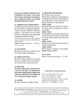 neroso para colaborar espiritual e ma-                 17. BÊNÇÃO E DESPEDIDA
terialmente na missão. Com nossa                       D. O Senhor esteja convosco...
oferta, feita com alegria, testemunha-                 D. Que Deus onipotente e misericordioso
mos a alegria de sermos vossa Igreja                   vos ilumine com o Advento do seu Filho, em
discípula missionária. Amém!                           cuja vinda credes e cuja volta esperais, e
                                                       derrame sobre vós as suas bênçãos.
12. APRESENTAÇÃO DOS DONS                              Todos: Amém!
C.1 Ofertemos a Deus tudo que somos. O                 D. Que durante esta vida ele vos torne fir-
que temos de bom e aquilo que ainda pre-               mes na fé, alegres na esperança e solícitos
cisamos converter e melhorar. Ofertemos                na caridade.
também a vida doada de nossos irmãos                   Todos: Amém!
mártires, que derramaram seu sangue pelo               D. Alegrando-nos agora pela vinda do Sal-
                                                       vador feito homem, sejais recompensados
Evangelho, pelo Reino de Deus.
(entrar com um cartaz com os nomes dos márti-          com a vida eterna, quando vier de novo em
res que hoje fazemos memória: Chico Mendes e           sua glória.
Padre Gabriel)                                         Todos: Amém!
Canto: Preparo esta mesa... nº 481 (me-                D. Abençoe-nos Deus todo-poderoso, Pai
nos a 1ª estrofe)                                      e Filho e Espírito Santo.
                                                       Todos: Amém!
13. PAI NOSSO                                          D. Ide em paz e o Senhor vos acompanhe.
D. Rezemos com amor e confiança a ora-                 Todos: Graças a Deus!
ção da fraternidade. Pai Nosso....
                                                       18. CANTO
14. ABRAÇO DA PAZ                                      Maria, ó Mãe cheia de graça... n° 1001
D. Irmãs e irmãos, saudemo-nos com um
gesto de comunhão e de paz, reconhecen-
do em cada irmão a pessoa do Cristo.

15. ORAÇÃO
D. Fazei, Senhor, que ao aproximar-se
a festa da salvação, nos preparemos                         Leituras para a 4ª Semana do Advento
com maior empenho para celebrar dig-
namente o mistério do Vosso Filho, que                 2ª Jz 13, 2-7.24-25 / Sl 70(71) / Lc 1, 5-25
                                                       3ª Is 7, 10-14 / Sl 23(24) / Lc 1, 26-38
vive e reina para sempre. Amém!
                                                       4ª Ct 2, 8-14 / Sl 32(33) / Lc 1, 39-45
                                                       5ª 1Sm 1, 24-28 / Cânt.: 1Sm 2, 1.4-8 / Lc 1, 46-56
15. AVISOS                                             6ª Ml 3, 1-4.23-24 / Sl 24(25) / Lc 1, 57-66
D. Trazer velas para a Vigília de Natal.               Sáb.: 2Sm 7, 1-16 / Sl 88(89) / Lc 1, 67-79




 Secretariado Diocesano de Pastoral Av. João XXIII, 410-Centro 29930-420-S. Mateus/ES - Tel: (27) 3763.1177
   Fax 3763.3104 - E-mail: secretariado@diocesedesaomateus.org.br / Site: www.diocesedesaomateus.org.br
                 Rádio Católica da nossa região, é a Kairós FM 94,7. www.radiokairos.com.br
        Associe-se ao Clube do Ouvinte e ajude a manter a rádio. Informações pelo telefone 3767-2000.
 