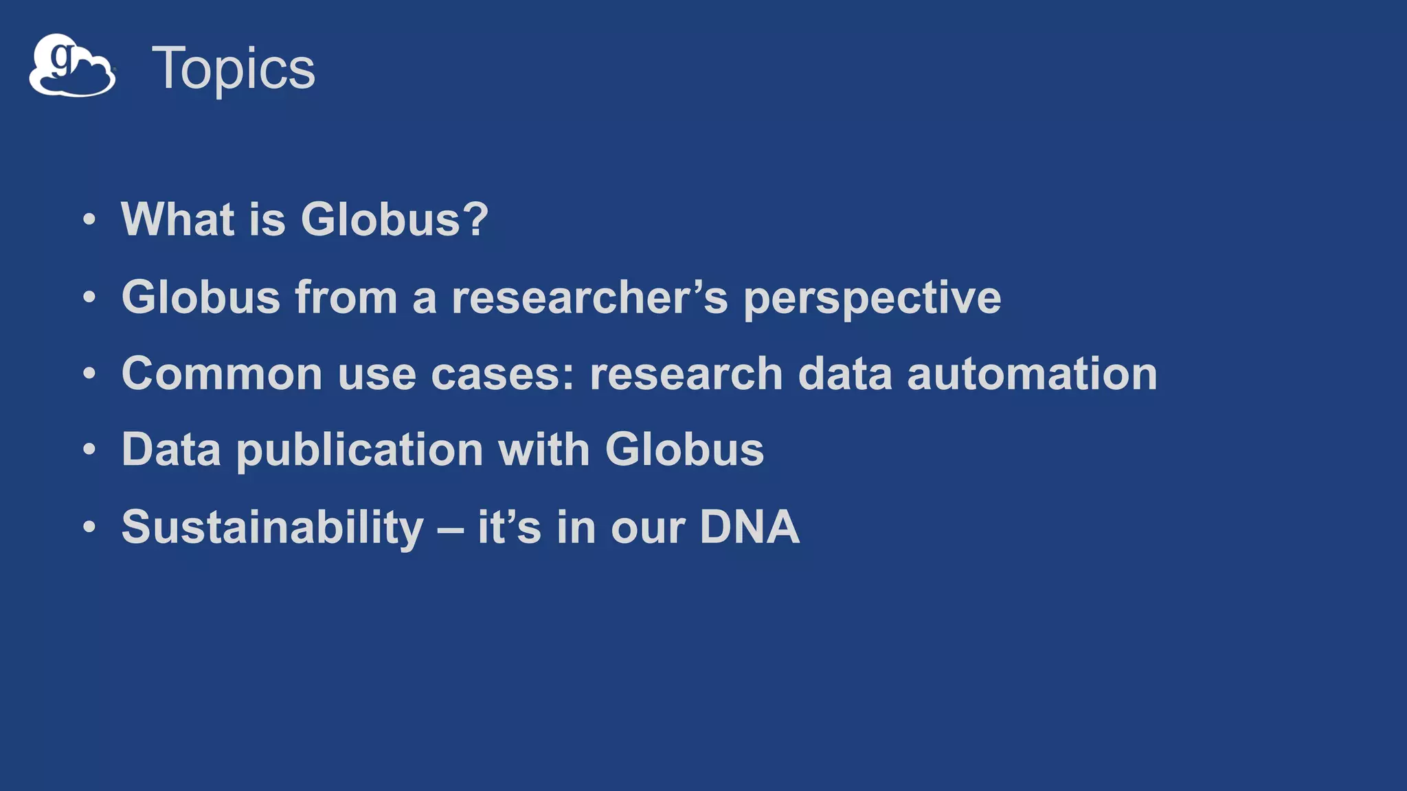 Topics
• What is Globus?
• Globus from a researcher’s perspective
• Common use cases: research data automation
• Data publication with Globus
• Sustainability – it’s in our DNA
 