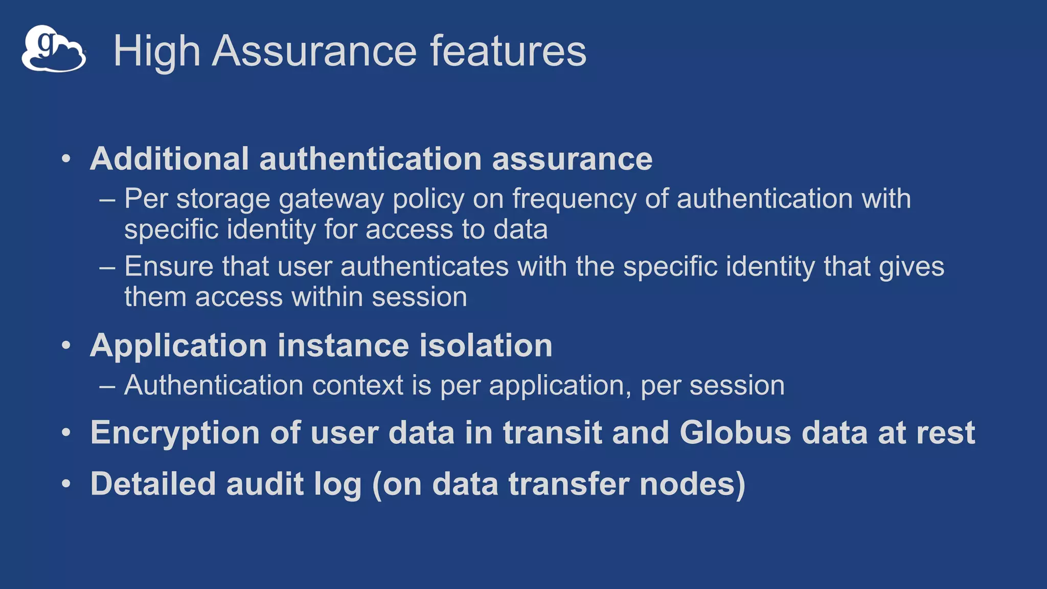 High Assurance features
• Additional authentication assurance
– Per storage gateway policy on frequency of authentication with
specific identity for access to data
– Ensure that user authenticates with the specific identity that gives
them access within session
• Application instance isolation
– Authentication context is per application, per session
• Encryption of user data in transit and Globus data at rest
• Detailed audit log (on data transfer nodes)
 