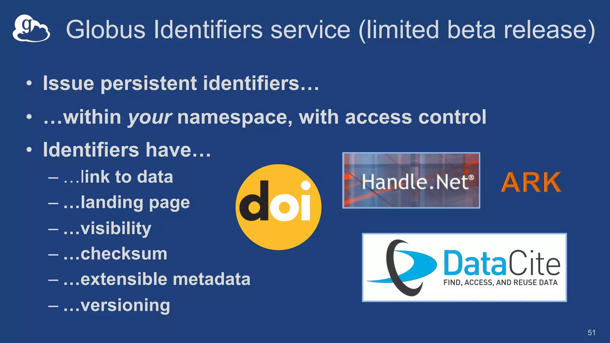 Globus Identifiers service (limited beta release)
• Issue persistent identifiers…
• …within your namespace, with access control
• Identifiers have…
– …link to data
– …landing page
– …visibility
– …checksum
– …extensible metadata
– …versioning
51
 