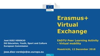 Education
and Training
Erasmus+
Virtual
Exchange
EADTU Peer Learning Activity
- Virtual mobility
Maastricht, 12 December 2018
José DIEZ VERDEJO
DG Education, Youth, Sport and Culture
European Commission
jose.diez-verdejo@ec.europa.eu
 