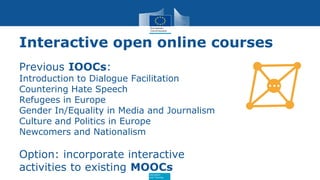 Education
and Training
Interactive open online courses
Previous IOOCs:
Introduction to Dialogue Facilitation
Countering Hate Speech
Refugees in Europe
Gender In/Equality in Media and Journalism
Culture and Politics in Europe
Newcomers and Nationalism
Option: incorporate interactive
activities to existing MOOCs
 