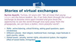 Education
and Training
Stories of virtual exchanges
Syrine Ayachi, Tunisia, 22 years old: “We all know that young
people are the future leaders. So, if we help them through the virtual
exchange to become more open-minded and give them the
opportunity to see the world through new eyes away from the
propaganda, we can have a better, more peaceful world”.
• Skills : active listening, critical thinking, asking good questions, open-
mindedness
• Different cultures : their religion, traditional food, marriage, major festivals in
each country, values
• Global issues : poverty, women rights, educational system, the negative
effect of social media, immigration
 