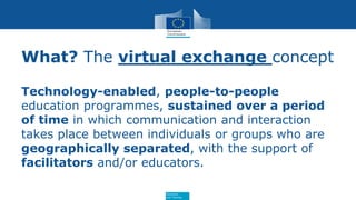 Education
and Training
What? The virtual exchange concept
Technology-enabled, people-to-people
education programmes, sustained over a period
of time in which communication and interaction
takes place between individuals or groups who are
geographically separated, with the support of
facilitators and/or educators.
 