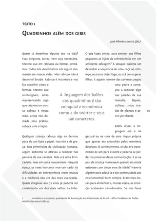 TExTo 1

quadrinHos além dos gibis
                                                                                  José Alberto Lovetro (JAL)1



Quem já desenhou alguma vez na vida?                       O que fazer, então, para ensinar aos filhos
Essa pergunta, talvez, nem seja necessária.                pequenos as lições da sobrevivência em um
Mesmo que em rabiscos ou formas primá-                     ambiente selvagem? A solução poderia ser
rias, todos nós desenhamos em algum mo-                    desenhar a sequência de uma caça ao antí-
mento em nossas vidas. Mas rabisco não é                   lope, ou como obter fogo, ou até como gerar
desenho! Errado. Rabisco é instintivo e nos                filhos. E aquele homem das cavernas pegou
faz escolher cores e                                                                  uma pedra e come-
formas. Mesmo que                                                                     çou a rabiscar algo
ininteligíveis, estão              A linguagem dos balões                             nas paredes de sua
representando algo                  dos quadrinhos é tão                              moradia.        Depois,
que criamos em nos-                                                                   utilizou tintas tira-
                                   coloquial e econômica
sa cabeça e nossa                                                                     das de plantas e as-      10
                                  como a do twitter e seus
mão, ainda não do-                                                                    sim por diante.
mada pela prática,
                                        140 caracteres.
esboça uma criação.                                                                   Antes disso, a lin-
                                                                                      guagem era a do
Qualquer criança rabisca algo se dermos                    gestual ou os sons de uma língua própria
para ela um lápis e papel. Isso não é de gra-              que apenas era entendida pelos membros
ça. Nos primórdios da civilização humana,                  do grupo. O conhecimento, então, era trans-
algum anônimo se atreveu a rabiscar nas                    mitido de um para o outro e poderia se per-
paredes de sua caverna. Não era uma brin-                  der no processo dessa comunicação. E se os
cadeira, mas sim uma necessidade. Naquela                  pais da criança morressem quando ela ainda
época, os seres humanos morriam cedo. As                   estivesse com cinco anos de idade? Haveria
dificuldades de sobrevivência eram muitas                  alguém para adotá-la e dar continuidade aos
e a medicina não era das mais avançadas.                   ensinamentos? Nem sempre. Eram mais bo-
Quem chegasse aos 35 anos já poderia ser                   cas para alimentar e, muitas vezes, as crian-
considerado um dos mais velhos da tribo.                   ças acabavam abandonadas. Se não fosse


1      Jornalista e cartunista, presidente da Associação dos Cartunistas do Brasil – ACB e fundador do Troféu
HQMIX das Artes Gráficas.
 