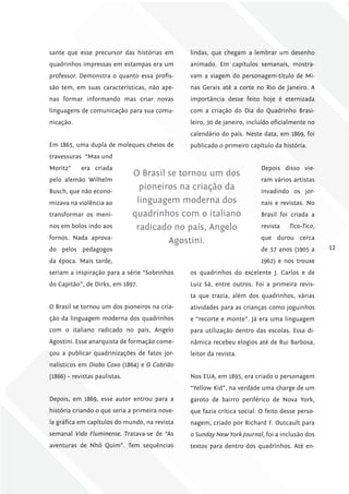 sante que esse precursor das histórias em       lindas, que chegam a lembrar um desenho
quadrinhos impressas em estampas era um         animado. Em capítulos semanais, mostra-
professor. Demonstra o quanto essa profis-      vam a viagem do personagem-título de Mi-
são tem, em suas características, não ape-      nas Gerais até a corte no Rio de Janeiro. A
nas formar informando mas criar novas           importância desse feito hoje é eternizada
linguagens de comunicação para sua comu-        com a criação do Dia do Quadrinho Brasi-
nicação.                                        leiro, 30 de janeiro, incluído oficialmente no
                                                calendário do país. Neste data, em 1869, foi
Em 1865, uma dupla de moleques cheios de        publicado o primeiro capítulo da história.
travessuras “Max und
Moritz”     era criada                                                    Depois disso vie-
                               O Brasil se tornou um dos
pelo alemão Wilhelm                                                       ram vários artistas
Busch, que não econo-
                                 pioneiros na criação da                  invadindo os jor-
mizava na violência ao          linguagem moderna dos                     nais e revistas. No
transformar os meni-           quadrinhos com o italiano                  Brasil foi criada a
nos em bolos indo aos           radicado no país, Angelo                  revista   tico-tico,
fornos. Nada aprova-                                                      que durou cerca
                                        Agostini.
do pelos pedagogos                                                        de 57 anos (1905 a     12
da época. Mais tarde,                                                     1962) e nos trouxe
seriam a inspiração para a série “Sobrinhos     os quadrinhos do excelente J. Carlos e de
do Capitão”, de Dirks, em 1897.                 Luiz Sá, entre outros. Foi a primeira revis-
                                                ta que trazia, além dos quadrinhos, várias
O Brasil se tornou um dos pioneiros na cria-    atividades para as crianças como joguinhos
ção da linguagem moderna dos quadrinhos         e “recorte e monte”. Já era uma linguagem
com o italiano radicado no país, Angelo         para utilização dentro das escolas. Essa di-
Agostini. Esse anarquista de formação come-     nâmica recebeu elogios até de Rui Barbosa,
çou a publicar quadrinizações de fatos jor-     leitor da revista.
nalísticos em Diabo Coxo (1864) e O Cabrião
(1866) – revistas paulistas.                    Nos EUA, em 1895, era criado o personagem
                                                “Yellow Kid”, na verdade uma charge de um
Depois, em 1869, esse autor entrou para a       garoto de bairro periférico de Nova York,
história criando o que seria a primeira nove-   que fazia crítica social. O feito desse perso-
la gráfica em capítulos do mundo, na revista    nagem, criado por Richard F. Outcault para
semanal Vida Fluminense. Tratava-se de “As      o Sunday New York Journal, foi a inclusão dos
aventuras de Nhô Quim”. Tem sequências          textos para dentro dos quadrinhos. Até en-
 