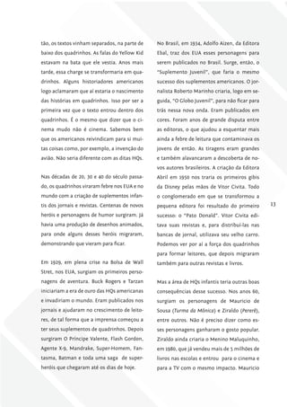 tão, os textos vinham separados, na parte de    No Brasil, em 1934, Adolfo Aizen, da Editora
baixo dos quadrinhos. As falas do Yellow Kid    Ebal, traz dos EUA esses personagens para
estavam na bata que ele vestia. Anos mais       serem publicados no Brasil. Surge, então, o
tarde, essa charge se transformaria em qua-     “Suplemento Juvenil”, que faria o mesmo
drinhos. Alguns historiadores americanos        sucesso dos suplementos americanos. O jor-
logo aclamaram que aí estaria o nascimento      nalista Roberto Marinho criaria, logo em se-
das histórias em quadrinhos. Isso por ser a     guida, “O Globo Juvenil”, para não ficar para
primeira vez que o texto entrou dentro dos      trás nessa nova onda. Eram publicados em
quadrinhos. É o mesmo que dizer que o ci-       cores. Foram anos de grande disputa entre
nema mudo não é cinema. Sabemos bem             as editoras, o que ajudou a esquentar mais
que os americanos reivindicam para si mui-      ainda a febre de leitura que contaminava os
tas coisas como, por exemplo, a invenção do     jovens de então. As tiragens eram grandes
avião. Não seria diferente com as ditas HQs.    e também alavancaram a descoberta de no-
                                                vos autores brasileiros. A criação da Editora
Nas décadas de 20, 30 e 40 do século passa-     Abril em 1950 nos traria os primeiros gibis
do, os quadrinhos viraram febre nos EUA e no    da Disney pelas mãos de Vitor Civita. Todo
mundo com a criação de suplementos infan-       o conglomerado em que se transformou a
tis dos jornais e revistas. Centenas de novos   pequena editora foi resultado do primeiro       13
heróis e personagens de humor surgiram. Já      sucesso: o “Pato Donald”. Vitor Civita edi-
havia uma produção de desenhos animados,        tava suas revistas e, para distribuí-las nas
para onde alguns desses heróis migraram,        bancas de jornal, utilizava seu velho carro.
demonstrando que vieram para ficar.             Podemos ver por aí a força dos quadrinhos
                                                para formar leitores, que depois migraram
Em 1929, em plena crise na Bolsa de Wall        também para outras revistas e livros.
Stret, nos EUA, surgiam os primeiros perso-
nagens de aventura. Buck Rogers e Tarzan        Mas a área de HQs infantis teria outras boas
iniciariam a era de ouro das HQs americanas     consequências desse sucesso. Nos anos 60,
e invadiriam o mundo. Eram publicados nos       surgiam os personagens de Mauricio de
jornais e ajudaram no crescimento de leito-     Sousa (turma da Mônica) e Ziraldo (Pererê),
res, de tal forma que a imprensa começou a      entre outros. Não é preciso dizer como es-
ter seus suplementos de quadrinhos. Depois      ses personagens ganharam o gosto popular.
surgiram O Príncipe Valente, Flash Gordon,      Ziraldo ainda criaria o Menino Maluquinho,
Agente X-9, Mandrake, Super-Homem, Fan-         em 1980, que já vendeu mais de 5 milhões de
tasma, Batman e toda uma saga de super-         livros nas escolas e entrou para o cinema e
heróis que chegaram até os dias de hoje.        para a TV com o mesmo impacto. Mauricio
 