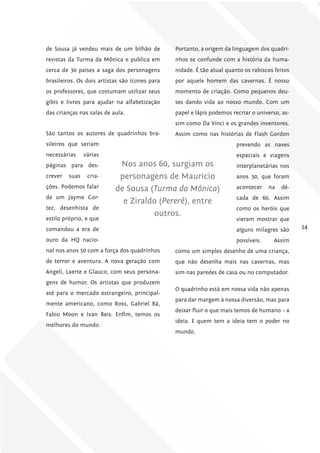 de Sousa já vendeu mais de um bilhão de         Portanto, a origem da linguagem dos quadri-
revistas da Turma da Mônica e publica em        nhos se confunde com a história da huma-
cerca de 30 países a saga dos personagens       nidade. É tão atual quanto os rabiscos feitos
brasileiros. Os dois artistas são ícones para   por aquele homem das cavernas. É nosso
os professores, que costumam utilizar seus      momento de criação. Como pequenos deu-
gibis e livros para ajudar na alfabetização     ses dando vida ao nosso mundo. Com um
das crianças nas salas de aula.                 papel e lápis podemos recriar o universo, as-
                                                sim como Da Vinci e os grandes inventores.
São tantos os autores de quadrinhos bra-        Assim como nas histórias de Flash Gordon
sileiros que seriam                                                     prevendo as naves
necessárias     várias                                                  espaciais e viagens
páginas para des-           Nos anos 60, surgiam os                     interplanetárias nos
crever   suas    cria-      personagens de Mauricio                     anos 30, que foram
ções. Podemos falar        de Sousa (turma da Mônica)                   acontecer    na   dé-
de um Jayme Cor-                                                        cada de 60. Assim
                             e Ziraldo (Pererê), entre
tez, desenhista de                                                      como os heróis que
                                     outros.
estilo próprio, e que                                                   vieram mostrar que
comandou a era de                                                       alguns milagres são     14
ouro da HQ nacio-                                                       possíveis.    Assim
nal nos anos 50 com a força dos quadrinhos      como um simples desenho de uma criança,
de terror e aventura. A nova geração com        que não desenha mais nas cavernas, mas
Angelí, Laerte e Glauco, com seus persona-      sim nas paredes de casa ou no computador.
gens de humor. Os artistas que produzem
                                                O quadrinho está em nossa vida não apenas
até para o mercado estrangeiro, principal-
                                                para dar margem à nossa diversão, mas para
mente americano, como Ross, Gabriel Bá,
                                                deixar fluir o que mais temos de humano – a
Fabio Moon e Ivan Reis. Enfim, temos os
                                                ideia. E quem tem a ideia tem o poder no
melhores do mundo.
                                                mundo.
 