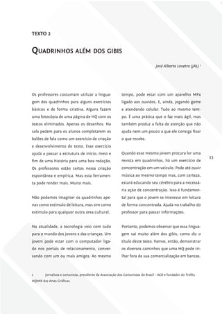 TExTo 2


quadrinHos além dos gibis
                                                                                   José Alberto Lovetro (JAL) 1




Os professores costumam utilizar a lingua-                 tempo, pode estar com um aparelho MP4
gem dos quadrinhos para alguns exercícios                  ligado aos ouvidos. E, ainda, jogando game
básicos e de forma criativa. Alguns fazem                  e atendendo celular. Tudo ao mesmo tem-
uma fotocópia de uma página de HQ com os                   po. É uma prática que o faz mais ágil, mas
textos eliminados. Apenas os desenhos. Na                  também produz a falta de atenção que não
sala pedem para os alunos completarem os                   ajuda nem um pouco a que ele consiga fixar
balões de fala como um exercício de criação                o que recebe.
e desenvolvimento de texto. Esse exercício
ajuda a passar a estrutura de início, meio e               Quando esse mesmo jovem procura ler uma
                                                                                                                  15
fim de uma história para uma boa redação.                  revista em quadrinhos, há um exercício de
Os professores estão certos nessa criação                  concentração em um veículo. Pode até ouvir
espontânea e empírica. Mas esta ferramen-                  música ao mesmo tempo mas, com certeza,
ta pode render mais. Muito mais.                           estará educando seu cérebro para a necessá-
                                                           ria ação de concentração. Isso é fundamen-
Não podemos imaginar os quadrinhos ape-                    tal para que o jovem se interesse em leitura
nas como estímulo de leitura, mas sim como                 de forma concentrada. Ajuda no trabalho do
estímulo para qualquer outra área cultural.                professor para passar informações.


Na atualidade, a tecnologia veio com tudo                  Portanto, podemos observar que essa lingua-
para o mundo dos jovens e das crianças. Um                 gem vai muito além dos gibis, como diz o
jovem pode estar com o computador liga-                    título deste texto. Vamos, então, demonstrar
do nos portais de relacionamento, conver-                  os diversos caminhos que uma HQ pode tri-
sando com um ou mais amigos. Ao mesmo                      lhar fora de sua comercialização em bancas.



1       Jornalista e cartunista, presidente da Associação dos Cartunistas do Brasil – ACB e fundador do Troféu
HQMIX das Artes Gráficas.
 
