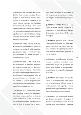 •	 QUADRINHOS DE INFORMAÇÃO EMPRE-               nhos por um advogado do Rio Grande do
 SARIAL: Toda empresa necessita de um            Sul, para explicar como ocorreu no caso
 projeto de comunicação interna. Infor-          julgado para distribuição ao júri daquele
 mações de organização, implantação de           evento.
 novos sistemas internos, Cipa (cuidados
                                               •	 QUADRINHOS PARADIDÁTICOS: São adap-
 com acidentes do trabalho), projeto social
                                                 tações de livros famosos, biografias de
 da empresa e todo tipo de tema necessá-
                                                 personagens da história e textos diversos
 rio. A linguagem dos quadrinhos é a mais
                                                 do currículo escolar desenvolvidas nessa
 significativa em estímulo à leitura. Atinge
                                                 linguagem.
 todo tipo de funcionário. Do mais simples
 ao diretor da empresa.
                                               •	 QUADRINHOS JORNALÍSTICOS: Jornalis-

•	 QUADRINHOS PARA SERVIÇO PÚBLICO:              tas que desejam publicar sua matéria em

 As empresas governamentais procuram             quadrinhos, como Joe Sacco, autor que

 implantar campanhas de saúde, de educa-         criou uma série de reportagens quadrini-

 ção, de cunho social e outras informações       zadas de suas andanças por guerras e lo-

 que, geralmente, são distribuídas para a        cais de conflito.

 população mais carente.                                                                       16
                                               •	 QUADRINHOS TERAPÊUTICOS: Profissio-
•	 QUADRINHOS PARA A ÁREA PUBLICITÁ-             nais da psiquiatria e psicanálise podem
 RIA: Campanhas de empresas direciona-           desenvolver criação de quadrinhos em
 das para os jovens e crianças são acom-         grupo como terapia de aproximação e
 panhadas de personagens e historinhas           entendimento de amigos, familiares e co-
 que explicam sobre o produto à venda ou,        munidades.
 simplesmente, buscam agregar valor ao
 produto. Campanhas em jornais e revis-        •	 QUADRINHOS RELIGIOSOS: Várias publi-
 tas também se utilizam de personagens           cações já foram produzidas para catequi-
 de quadrinhos já conhecidos ou criados          zar ou simplesmente difundir a vida de
 especificamente para esse fim.                  santos, crenças, seitas e grandes persona-
                                                 gens religiosos, geralmente para buscar o
•	 QUADRINHOS PARA PROFISSIONAIS LIBE-           interesse do público jovem e infantil.
 RAIS: Médicos, engenheiros, advogados,
 jornalistas, empreendedores e diversos        •	 QUADRINHOS DE VANGUARDA: Artistas
 outros profissionais podem utilizar revis-      que desejam extrapolar a linguagem de
 tas em quadrinhos para apresentação de          diversos tipos de arte se utilizam dos qua-
 seus serviços. Já houve o uso de quadri-        drinhos como inspiração para seus qua-
 