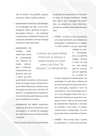 dros de pintura, seus grafites, poemas,       da aplicação dos quadrinhos nas mais diver-
  esculturas, vídeos e eventos culturais.       sas áreas de atuação profissional. Falando
                                                mais sobre o que a linguagem dos quadri-
•	 QUADRINHOS NO DESIGN E DECORAÇÃO:            nhos nos proporciona, basta demonstrar
  A rica linguagem das HQs - com as ono-        que tem em sua base a diversidade de outras
  matopeias, balões, grafismos de ação e        artes.
  personagens famosos      - são inspiração
  constante para utilidades domésticas, de-     •	 TEATRO – O leitor de HQ é basicamente
  coração de ambientes e formas de design         um coautor da história, pois interpreta os
  inovadoras e bem-humoradas.                     personagens. O desenhista dá a imagem
                                                  e o leitor escolhe a voz que aquele per-
•	 QUADRINHOS      NO
                                                                          sonagem ou aque-
  CINEMA:       Atual-
                                                                          la   onomatopeia
  mente toda a parte         O diretor de cinema Alfred
                                                                          terá. O quadrinho
  de   pré-produção,           Hitchcock já utilizava a
                                                                          respeita   também
  com desenhos de             quadrinização em cenas                      o “time” de cada
  roupas,    persona-           como a do filme “Os                       um. Uma pessoa
  gens e ambientes,
                             Pássaros”, na década de 60.                  pode ler uma pá-       17
  é desenvolvida com
                                                                          gina em segundos
  desenhos para que
                                                                          ou, se quiser, em
  o roteiro seja todo
                                                  minutos. Depende do entendimento e da
  quadrinizado nos planos e na forma que o
                                                  assimilação de cada leitor. Diferente de
  diretor de imagem deseja. O diretor de ci-
                                                  um filme que passa em quase duas horas,
  nema Alfred Hitchcock já utilizava a qua-
                                                  sem interrupção, impondo o “time” de
  drinização em cenas como a do filme “Os
                                                  entendimento. Essa interpretação do lei-
  Pássaros”, na década de 60. Os grandes fil-
                                                  tor é uma linguagem teatral. Por isso, a
  mes de heróis dos quadrinhos é que ainda
                                                  leitura das histórias em quadrinhos inte-
  levam multidões aos cinemas.
                                                  ressa ao ensino. Cada um terá seu tempo

•	 QUADRINHOS NO RÁDIO: Novelinhas,               de entendimento respeitado. A absorção

  programas de humor e jornalísticos criam        do conteúdo é mais eficaz. O cérebro,

  personagens e se utilizam da linguagem          criando junto a interpretação, faz com

  dos quadrinhos com suas frases de efeito        que o leitor sinta-se envolvido na história.

  e suspense.
                                                •	 CINEMA – Nem precisa dizer o quanto
Essas são apenas algumas das possibilidades       os quadrinhos e o cinema são próximos.
 
