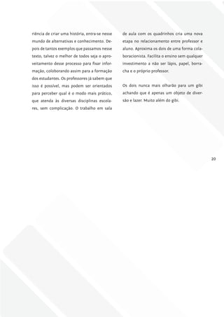 riência de criar uma história, entra-se nesse   de aula com os quadrinhos cria uma nova
mundo de alternativas e conhecimento. De-       etapa no relacionamento entre professor e
pois de tantos exemplos que passamos nesse      aluno. Aproxima os dois de uma forma cola-
texto, talvez o melhor de todos seja o apro-    boracionista. Facilita o ensino sem qualquer
veitamento desse processo para fixar infor-     investimento a não ser lápis, papel, borra-
mação, coloborando assim para a formação        cha e o próprio professor.
dos estudantes. Os professores já sabem que
isso é possível, mas podem ser orientados       Os dois nunca mais olharão para um gibi
para perceber qual é o modo mais prático,       achando que é apenas um objeto de diver-
que atenda às diversas disciplinas escola-      são e lazer. Muito além do gibi.
res, sem complicação. O trabalho em sala




                                                                                               20
 