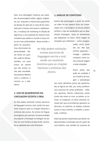fazer uma abordagem histórica, por exem-        3. ANáliSE DE coNTEúDo
plo, de personagens índios, negros, imigran-
tes, etc. Enquanto a maioria dos quadrinhos     Análise das personagens a partir de heróis

da década de 1950 até os anos 80 foi orien-     ou vilões no seu aspecto físico em combi-

tada para crianças mais jovens e adolescen-     nação com o psicológico. Os alunos podem

tes, a mudança de marketing na década de        verificar o tipo de vocabulário que os dese-

1990 levou a uma explosão de material mais      nhistas empregam, quais os sentimentos

complexo que explora o mundo à nossa vol-       que despertam no leitor, como reagem às

ta com mais profundidade. Neste sentido, a      situações que enfrentam – como coragem,

partir de caracterís-                                                   medo, amor, covar-

ticas dominantes da                                                     dia, etc. Nos qua-
                             As HQs podem estimular
personalidade     des-                                                  drinhos japoneses –
                                muitos exercícios de
ses heróis em ques-                                                     mangás – podemos
                             linguagem escrita e oral,                  comparar como ou-
tão, pode-se efetuar,
também, um juízo                sendo um excelente                      tras culturas reagem

crítico   de   valores      incentivo para as criações                  a estas situações.

que são aceitos ou           literárias e artísticas dos
                                                                        Outro    ponto     que    23
não pela sociedade.                    alunos.                          pode ser avaliado é
Isto propicia debates
                                                                        se a história dá mar-
como a violência, o
                                                                        gem a estereótipos
racismo ou a tole-
                                                tais como: familiares (como são apresenta-
rância.
                                                das as figuras da mãe, pai, avós); profissio-
                                                nais (conceito de certas profissões – médi-
2. uSo DE QuADriNhoS NA                         cos, operários, lixeiros, industriais); sociais
liNguAgEm EScriTA E orAl                        (como são vistos os ricos, os pobres, os tu-
                                                ristas, os marginais, as tribos urbanas); na-
As HQs podem estimular muitos exercícios
                                                cionais (em que circunstâncias aparecem os
de linguagem escrita e oral, sendo um exce-
                                                africanos, os asiáticos, os árabes); culturais
lente incentivo para as criações literárias e
                                                (como é vista a família, o trabalho, a juven-
artísticas dos alunos. No ensino de línguas
                                                tude, a velhice).
estrangeiras, por exemplo, há oportunidades
de propiciar a formação de diálogos nos ba-     Estes são pontos importantes que devem ser
lões em uma história já desenhada, recorta-     desenvolvidos e analisados não só a partir de
da ou adaptada para esta finalidade.            uma história, mas também do conjunto da
 