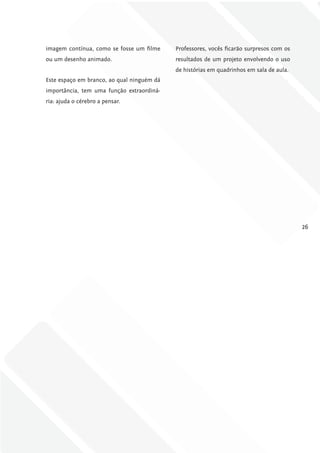 imagem contínua, como se fosse um filme     Professores, vocês ficarão surpresos com os
ou um desenho animado.                      resultados de um projeto envolvendo o uso
                                            de histórias em quadrinhos em sala de aula.
Este espaço em branco, ao qual ninguém dá
importância, tem uma função extraordiná-
ria: ajuda o cérebro a pensar.




                                                                                          26
 