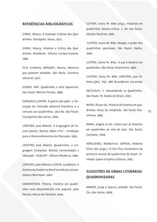 rEfErêNciAS bibliográficAS                         LUYTEN, Sonia M. Bibe (org.). Histórias em
                                                   quadrinhos: leitura crítica. 2. ed. São Paulo:
CIRNE, Moacy. A Explosão Criativa dos Qua-         Edições Paulinas, 1985.
drinhos. Petrópolis: Vozes, 1972.
                                                   LUYTEN, Sonia M. Bibe. Mangá: o poder dos
CIRNE, Moacy. História e Crítica dos Qua-          quadrinhos japoneses. São Paulo: Hedra,
drinhos Brasileiros. Editora Europa-Funarte,       2000.
1990.
                                                   LUYTEN, Sonia M. Bibe. O que é história em
ECO, Umberto, BONAZZI, Marisa. Mentiras            quadrinhos. São Paulo: Brasiliense, 1985.
que parecem verdades. São Paulo: Summus
                                                   LUYTEM, Sonia M. Bibe, LOVETRO, José Al-
editorial, 1972.
                                                   berto (JAL). HQ - ABC do professor. (no prelo)
EISNER, Will. Quadrinhos e Arte Sequencial.
                                                   MCCLOUD, S. Desvendando os Quadrinhos.
São Paulo: Martins Fontes, 1989.
                                                   São Paulo: M. Books do Brasil, 2005.
GONÇALO JUNIOR. A guerra dos gibis: a for-
                                                   MOYA, Álvaro de. História da história em qua-
mação do mercado editorial brasileiro e a
                                                   drinhos. Nova Ed. Ampliada. São Paulo: Bra-      27
censura aos quadrinhos, 1933-64. São Paulo:
                                                   siliense, 1996.
Companhia das Letras, 2004.

                                                   RAMA, Angela et alii. Como usar as histórias
LOVETRO, José Alberto. A Linguagem do fu-
                                                   em quadrinhos na sala de aula. São Paulo:
turo (texto): Revista Idéias nº17 - Fundação
                                                   Contexto, 2004.
para o Desenvolvimento da Educação, 1993.

                                                   VERGUEIRO, Waldomiro; SANTOS, Roberto
LOVETRO, José Alberto. Quadrinhos, a Lin-
                                                   Elísio dos (orgs.). O tico-tico: Centenário da
guagem Completa. Revista Comunicação e
                                                   primeira revista de quadrinhos do Brasil. Vi-
Educação - ECA/USP - Editora Moderna, 1994.
                                                   nhedo: Opera Graphica Editora, 2005.
LOVETRO, José Alberto e COSTA, Gualberto: A
história do futebol no Brasil através do cartum.
                                                   SugESTõES DE obrAS liTEráriAS
Editora BomTexto, 2005.
                                                   QuADriNiZADAS
GROENSTEEN, Thierry. História em quadri-
                                                   AMADO, Jorge e Spacca. Jubiabá. São Paulo:
nhos: essa desconhecida arte popular. João
                                                   Cia. das Letras, 2009.
Pessoa: Marca de Fantasia, 2004.
 