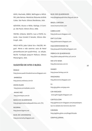 ASSIS, Machado, SRBEK, Wellington e MELA-      BLOG DOS QUADRINHOS
DO, João Batista: Memórias Póstumas de Brás    http://blogdosquadrinhos.blog.uol.com.br
Cubas. São Paulo: Editora Desiderata, 2010.
                                               BRAZIL CARTOON
AZEVEDO, Aluisio e ROSA, Rodrigo. O Corti-     www.brazilcartoon.com
ço. São Paulo: Editora Ática, 2009.
                                               CABRUUUM!
FREYRE, Gilberto, WASTH, Ivan e PINTO, Es-     http://cabruuum.blogspot.com
tevão. Casa grande & Senzala, Editora Abe-
                                               EMT CULTURA
Graph, 2001.
                                               http://editoraemt.blogspot.com

MELO NETO, João Cabral de e FALCÃO, Mi-        ESQUADRINHANDO HQ
guel. Morte e vida severina: auto de Natal     http://esquadrinhandohq.blogspot.com
pernambucano (em quadrinhos). 2a. edição.
                                               FÁBRICA DE QUADRINHOS
Recife: Fundação Joaquim Nabuco, Editora
                                               http://fabricadequadrinhos.uol.com.br
Massangana, 2010.
                                               FAN SITE NEWS
                                               http://fansitenews.com.br
SugESTÃo DE SiTES E blogS:                                                                       28

ÂMAGO                                          FANBOY
                                               http://www.fanboy.com.br
http://www.quadrinhosdarkmarcos.blogspot.com

AMBROSIA                                       FANZINERIA
                                               http://fanzineria.blogspot.com
http://www.ambrosia.com.br

ANIMA BLADE                                    G1
                                               http://g1.globo.com/pop-arte
http://www.animeblade.com.br

ANIME PRÓ                                      GIBI RASGADO
                                               www.gibirasgado.blogspot.com
http://animepro.com.br

BANCA DE QUADRINHOS                            GIBITECA.COM

http://programabancadequadrinhos.com (TV)      http://gibitecacom.blogspot.com/2011/01/baptis-
                                               tao-no-sabados-da-memoria-das.html
BIGORNA
http://www.bigorna.net                         GIBIZADA
                                               http://oglobo.globo.com/blogs/Gibizada
BLOG DO UNIVERSOHQ
http://universohq.blogspot.com                 GRAPHIQ JORNAL
 