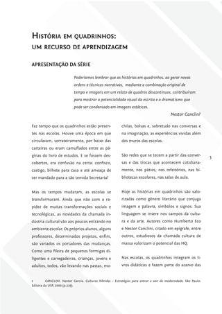 História em quadrinHos:
um recurso de aprendizagem

APrESENTAÇÃo DA SÉriE

                           Poderíamos lembrar que as histórias em quadrinhos, ao gerar novas
                           ordens e técnicas narrativas, mediante a combinação original de
                           tempo e imagens em um relato de quadros descontínuos, contribuíram
                           para mostrar a potencialidade visual da escrita e o dramatismo que
                           pode ser condensado em imagens estáticas.
                                                                                           Nestor Canclini1

Faz tempo que os quadrinhos estão presen-                 chilas, bolsas e, sobretudo nas conversas e
tes nas escolas. Houve uma época em que                   na imaginação, as experiências vividas além
circulavam, sorrateiramente, por baixo das                dos muros das escolas.
carteiras ou eram camuflados entre as pá-
ginas do livro de estudos. E se fossem des-               São redes que se tecem a partir das conver-
                                                                                                                  3
cobertos, era confusão na certa: confisco,                sas e das trocas que acontecem cotidiana-
castigo, bilhete para casa e até ameaça de                mente, nos pátios, nos refeitórios, nas bi-
ser mandado para a tão temida Secretaria!                 bliotecas escolares, nas salas de aula.


Mas os tempos mudaram, as escolas se                      Hoje as histórias em quadrinhos são valo-
transformaram. Ainda que não com a ra-                    rizadas como gênero literário que conjuga
pidez de muitas transformações sociais e                  imagem e palavra, símbolos e signos. Sua
tecnológicas, as novidades da chamada in-                 linguagem se insere nos campos da cultu-
dústria cultural vão aos poucos entrando no               ra e da arte. Autores como Humberto Eco
ambiente escolar. Os próprios alunos, alguns              e Nestor Canclini, citado em epígrafe, entre
professores, determinados projetos, enfim,                outros, estudiosos da chamada cultura de
são variados os portadores das mudanças.                  massa valorizam o potencial das HQ.
Como uma fileira de pequenas formigas di-
ligentes e carregadeiras, crianças, jovens e              Nas escolas, os quadrinhos integram os li-
adultos, todos, vão levando nas pastas, mo-               vros didáticos e fazem parte do acervo das


1        CANCLINI. Nestor García. Culturas híbridas – Estratégias para entrar e sair da modernidade. São Paulo:
Editora da USP, 2000 (p.339).
 
