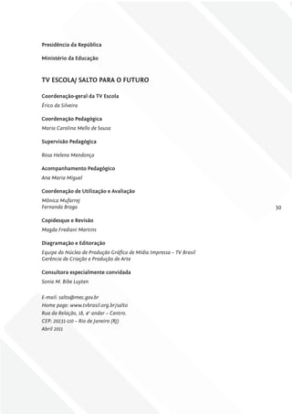 Presidência da república

ministério da Educação



Tv EScolA/ SAlTo PArA o fuTuro

coordenação-geral da Tv Escola
Érico da Silveira

coordenação Pedagógica
Maria Carolina Mello de Sousa

Supervisão Pedagógica

Rosa Helena Mendonça

Acompanhamento Pedagógico
Ana Maria Miguel

coordenação de utilização e Avaliação
Mônica Mufarrej
Fernanda Braga                                                       30

copidesque e revisão
Magda Frediani Martins

Diagramação e Editoração
Equipe do Núcleo de Produção gráfica de Mídia Impressa – tV Brasil
gerência de Criação e Produção de Arte

consultora especialmente convidada
Sonia M. Bibe Luyten

E-mail: salto@mec.gov.br
Home page: www.tvbrasil.org.br/salto
Rua da Relação, 18, 4o andar – Centro.
CEP: 20231-110 – Rio de Janeiro (RJ)
Abril 2011
 