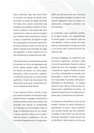 toda a juventude. Logo estas ideias foram      gráfico que não precisa de uma chave para
ao encontro da posição do Senado norte-        ser interpretado. A imagem é complexa, mas
americano na pessoa de Joseph McCarthy.        pessoas inteligentes, como as crianças e os
Ele dirigiu uma cruzada censurando toda        adolescentes, conseguem vislumbrar isto
atividade que acreditava fomentar o comu-      sem restrições.
nismo, a violência e tudo aquilo tido como
antiamericano. Todos os meios de criação e     Os quadrinhos estão ganhando também,
seus criadores foram submetidos à censura,     já há algum tempo, uma respeitabilidade
ou seja, os quadrinhos não fugiram à regra     na escola graças a um programa cada vez
das perseguições do chamado macartismo.        mais popular e criativo, visando aos novos
As revistas deveriam conter um selo com os     leitores, incentivando as crianças para criar
dizeres: Aprovado pela autoridade do código    e, em muitos casos, usando temas de suas
dos quadrinhos. O Brasil também teve um        próprias vidas.
selo semelhante no começo dos anos 1960.
                                               No plano pedagógico, os quadrinhos pro-
O livro deste autor só se popularizou quando   porcionam experiências narrativas desde
foi colocado em forma de reportagens pela      o início do aprendizado, fazendo os alunos
revista Seleções Reader’s Digest, traduzida    adquirirem uma nova linguagem. Crianças         6

em dezenas de idiomas, em vários países,       e adolescentes seguem a história do come-
reforçando a ideia de que pais e professo-     ço ao final, compreendem seu enredo, seus
res deveriam proibir que as crianças lessem    personagens, a noção de tempo e espaço,
quadrinhos. Embora hoje não existam mais       sem necessidade de palavras sofisticadas e
radicalismos como esse, o preconceito ain-     habilidades de decodificação. As imagens
da se manifesta de várias formas.              apoiam o texto e dão aos alunos pistas con-
                                               textuais para o significado da palavra. Os
O que devemos lembrar, contudo, é que,         quadrinhos atuam como uma espécie de an-
sem sombra de dúvida, as Histórias em Qua-     daime para o conhecimento do estudante.
drinhos formam a linguagem do século XX e
continuam sendo a deste novo milênio. Esta     As Histórias em Quadrinhos na sala de aula
afirmação está baseada na complexidade         também motivam os alunos relutantes ao
da simbologia e da terminologia criadas ao     aprendizado e à leitura. Elas os envolvem
longo do desenvolvimento de sua criação.       num formato literário que eles conhecem.
É injusto, portanto, afirmar que os quadri-    E também as HQs “falam” com eles de uma
nhos são subarte e subliteratura. Eles são     forma que entendem e, melhor do que isto,
um meio de expressão com um código ideo-       se identificam. Mesmo para os alunos que
 