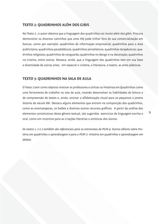 TExTo 2: QuADriNhoS AlÉm DoS gibiS

No Texto 2 , o autor observa que a linguagem dos quadrinhos vai muito além dos gibis. Procura
demonstrar os diversos caminhos que uma HQ pode trilhar fora de sua comercialização em
bancas, como por exemplo: quadrinhos de informação empresarial; quadrinhos para a área
publicitária; quadrinhos paradidáticos; quadrinhos jornalísticos: quadrinhos terapêuticos; qua-
drinhos religiosos; quadrinhos de vanguarda; quadrinhos no design e na decoração; quadrinhos
no cinema, entre outros. Destaca, ainda, que a linguagem dos quadrinhos tem em sua base
a diversidade de outras artes, em especial o cinema, a literatura, o teatro, as artes plásticas.



TExTo 3: QuADriNhoS NA SAlA DE AulA

O Texto 3 tem como objetivo motivar os professores a utilizar as Histórias em Quadrinhos como
uma ferramenta de trabalho na sala de aula, visando desenvolver as habilidades de leitura e
de compreensão de textos e, ainda, ensinar a alfabetização visual para os pequenos e jovens
leitores do século XXI. Destaca alguns elementos que entram na composição dos quadrinhos,
como as onomatopeias, os balões e diversos outros recursos gráficos. A partir da análise dos
elementos constitutivos deste gênero textual, são sugeridos exercícios de linguagem escrita e        9

oral, como um incentivo para as criações literárias e artísticas dos alunos.


Os textos 1, 2 e 3 também são referenciais para as entrevistas do PgM 4: Outros olhares sobre His-
tória em quadrinhos e aprendizagem e para o PgM 5: História em quadrinhos e aprendizagem em
debate.
 