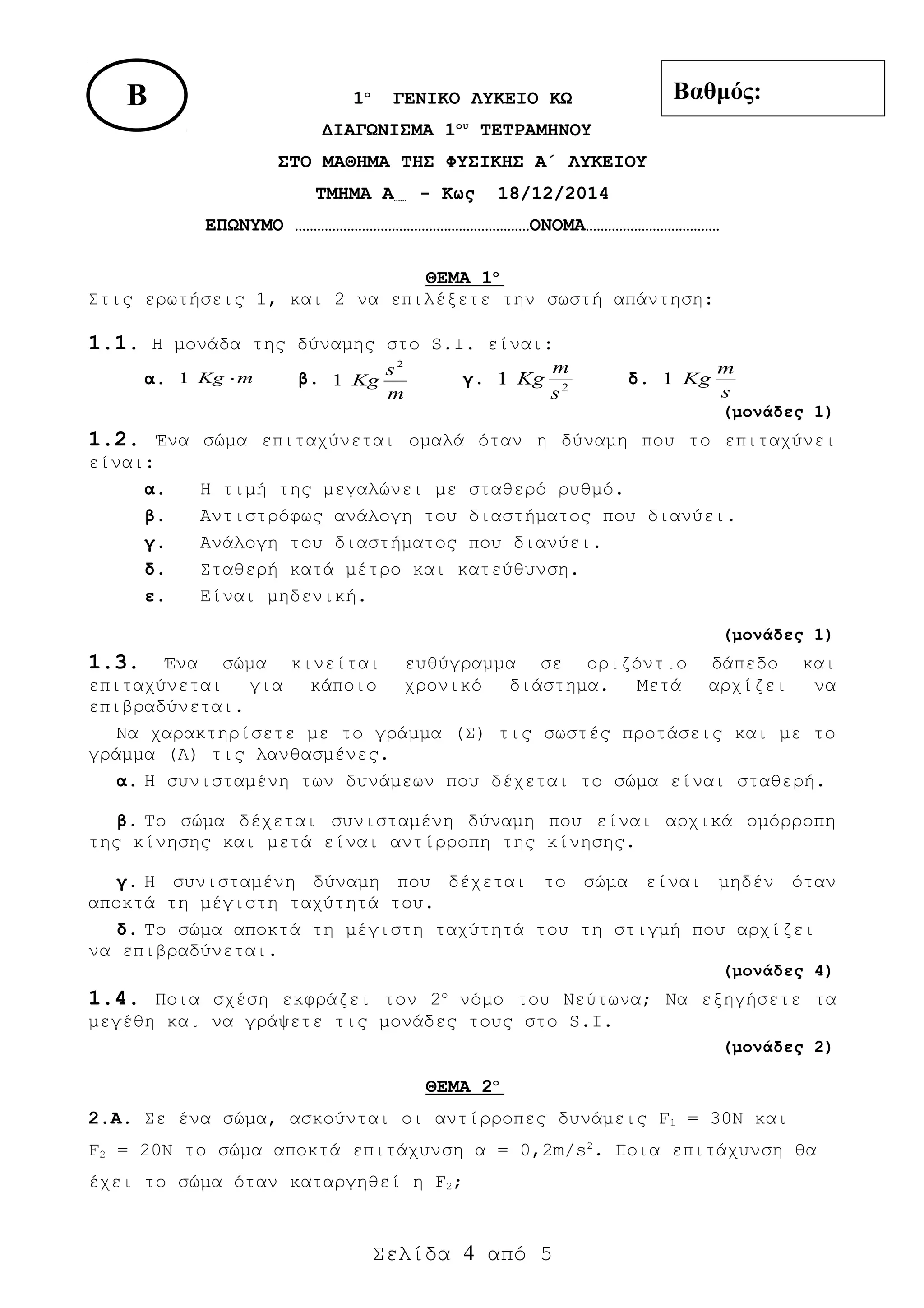 1ο
ΓΕΝΙΚΟ ΛΥΚΕΙΟ ΚΩ
ΔΙΑΓΩΝΙΣΜΑ 1ου
ΤΕΤΡΑΜΗΝΟΥ
ΣΤΟ ΜΑΘΗΜΑ ΤΗΣ ΦΥΣΙΚΗΣ A΄ ΛΥΚΕΙΟΥ
ΤΜΗΜΑ A…… - Κως 18/12/2014
ΕΠΩΝΥΜΟ ………………………………………………………ΟΝΟΜΑ………………………………
ΘΕΜΑ 1ο
Στις ερωτήσεις 1, και 2 να επιλέξετε την σωστή απάντηση:
1.1. Η μονάδα της δύναμης στο S.I. είναι:
α. mKg ⋅1 β.
m
s
Kg
2
1 γ. 2
1
s
m
Kg δ.
s
m
Kg1
(μονάδες 1)
1.2. Ένα σώμα επιταχύνεται ομαλά όταν η δύναμη που το επιταχύνει
είναι:
α. H τιμή της μεγαλώνει με σταθερό ρυθμό.
β. Αντιστρόφως ανάλογη του διαστήματος που διανύει.
γ. Ανάλογη του διαστήματος που διανύει.
δ. Σταθερή κατά μέτρο και κατεύθυνση.
ε. Είναι μηδενική.
(μονάδες 1)
1.3. Ένα σώμα κινείται ευθύγραμμα σε οριζόντιο δάπεδο και
επιταχύνεται για κάποιο χρονικό διάστημα. Μετά αρχίζει να
επιβραδύνεται.
Να χαρακτηρίσετε με το γράμμα (Σ) τις σωστές προτάσεις και με το
γράμμα (Λ) τις λανθασμένες.
α. H συνισταμένη των δυνάμεων που δέχεται το σώμα είναι σταθερή.
β. Το σώμα δέχεται συνισταμένη δύναμη που είναι αρχικά ομόρροπη
της κίνησης και μετά είναι αντίρροπη της κίνησης.
γ. H συνισταμένη δύναμη που δέχεται το σώμα είναι μηδέν όταν
αποκτά τη μέγιστη ταχύτητά του.
δ. Το σώμα αποκτά τη μέγιστη ταχύτητά του τη στιγμή που αρχίζει
να επιβραδύνεται.
(μονάδες 4)
1.4. Ποια σχέση εκφράζει τον 2o
νόμο του Νεύτωνα; Να εξηγήσετε τα
μεγέθη και να γράψετε τις μονάδες τους στο S.I.
(μονάδες 2)
ΘΕΜΑ 2ο
2.Α. Σε ένα σώμα, ασκούνται οι αντίρροπες δυνάμεις F1 = 30Ν και
F2 = 20Ν το σώμα αποκτά επιτάχυνση α = 0,2m/s2
. Ποια επιτάχυνση θα
έχει το σώμα όταν καταργηθεί η F2;
Σελίδα 4 από 5
Βαθμός:Β
 