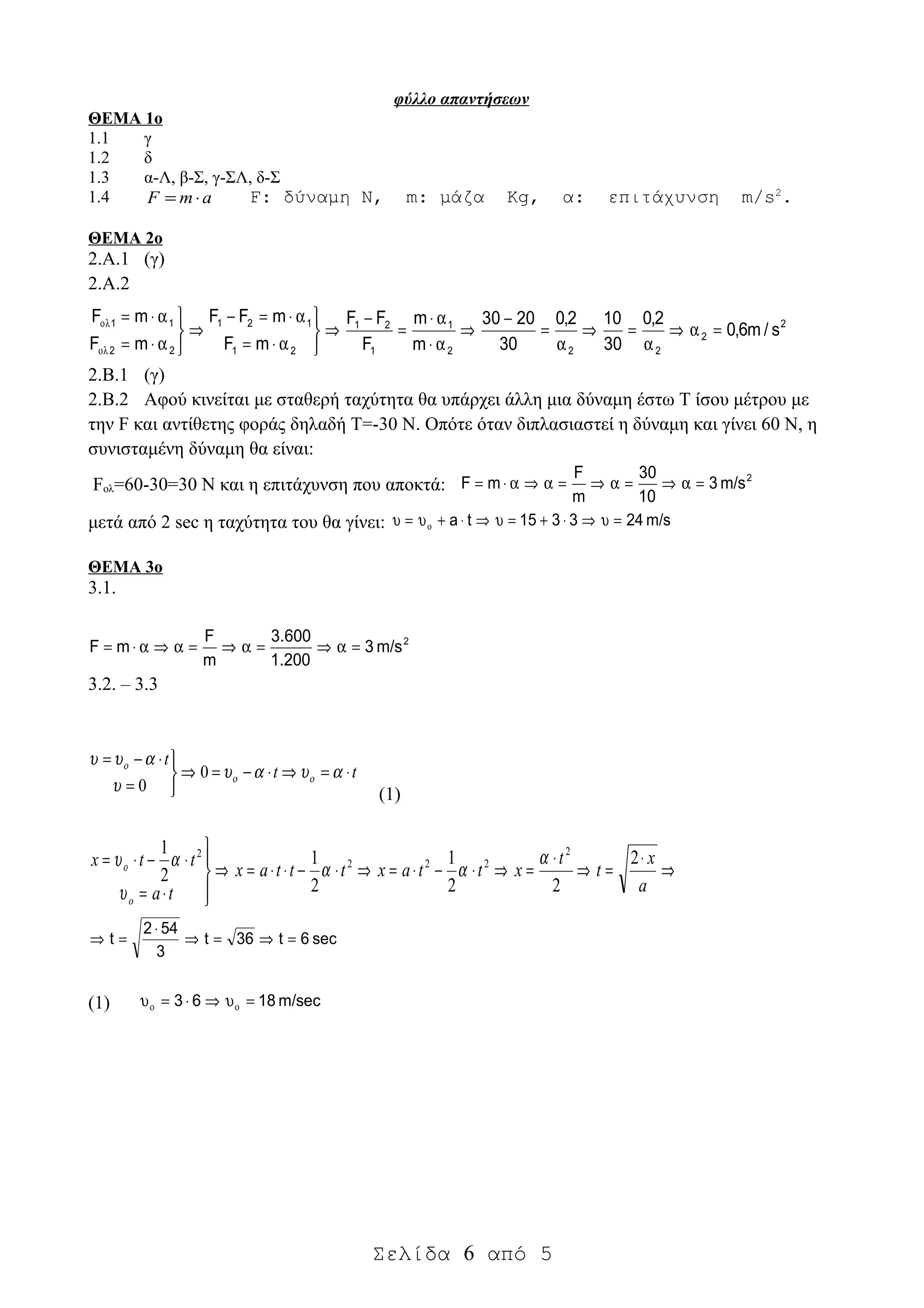 φύλλο απαντήσεων
ΘΕΜΑ 1ο
1.1 γ
1.2 δ
1.3 α-Λ, β-Σ, γ-ΣΛ, δ-Σ
1.4 amF ⋅= F: δύναμη Ν, m: μάζα Kg, α: επιτάχυνση m/s2
.
ΘΕΜΑ 2ο
2.Α.1 (γ)
2.Α.2
2
2
222
1
1
21
21
121
22
11
s/m6,0
2,0
30
102,0
30
2030
m
m
F
FF
mF
mFF
mF
mF
=α⇒
α
=⇒
α
=
−
⇒
α⋅
α⋅
=
−
⇒



α⋅=
α⋅=−
⇒



α⋅=
α⋅=
ολ
ολ
2.Β.1 (γ)
2.Β.2 Αφού κινείται με σταθερή ταχύτητα θα υπάρχει άλλη μια δύναμη έστω Τ ίσου μέτρου με
την F και αντίθετης φοράς δηλαδή Τ=-30 Ν. Οπότε όταν διπλασιαστεί η δύναμη και γίνει 60 Ν, η
συνισταμένη δύναμη θα είναι:
Fολ=60-30=30 Ν και η επιτάχυνση που αποκτά:
2
m/s3
10
30
m
F
mF =α⇒=α⇒=α⇒α⋅=
μετά από 2 sec η ταχύτητα του θα γίνει: m/s243315ta =υ⇒⋅+=υ⇒⋅+υ=υ ο
ΘΕΜΑ 3ο
3.1.
2
m/s3
1.200
600.3
m
F
mF =α⇒=α⇒=α⇒α⋅=
3.2. – 3.3
tt
t
⋅=⇒⋅−=⇒



=
⋅−=
αυαυ
υ
αυυ
οο
ο
0
0 (1)
⇒
⋅
=⇒
⋅
=⇒⋅−⋅=⇒⋅−⋅⋅=⇒




⋅=
⋅−⋅=
a
x
t
t
xttaxtttax
ta
ttx
o
2
22
1
2
1
2
1 2
222
2
α
αα
υ
αυο
sec6t36t
3
542
t =⇒=⇒
⋅
=⇒
(1) m/sec1863 =υ⇒⋅=υ οο
Σελίδα 6 από 5
 