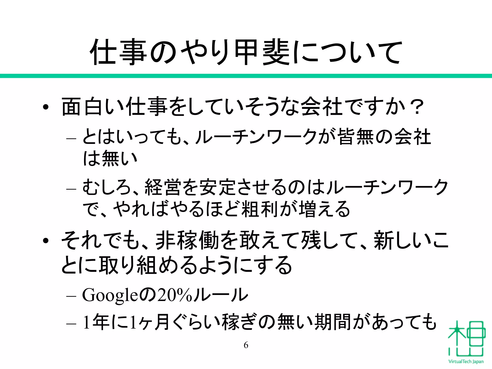仕事のやり甲斐について
• 面白い仕事をしていそうな会社ですか？
– とはいっても、ルーチンワークが皆無の会社
は無い
– むしろ、経営を安定させるのはルーチンワーク
で、やればやるほど粗利が増える
• それでも、非稼働を敢えて残して、新しいこ
とに取り組めるようにする
– Googleの20%ルール
– 1年に1ヶ月ぐらい稼ぎの無い期間があっても
6
 