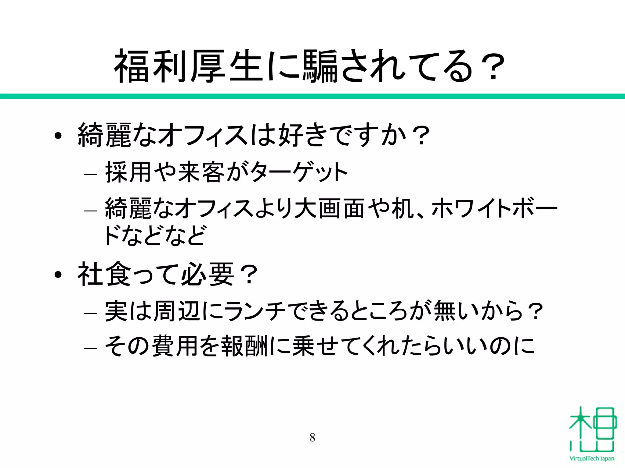 福利厚生に騙されてる？
• 綺麗なオフィスは好きですか？
– 採用や来客がターゲット
– 綺麗なオフィスより大画面や机、ホワイトボー
ドなどなど
• 社食って必要？
– 実は周辺にランチできるところが無いから？
– その費用を報酬に乗せてくれたらいいのに
8
 