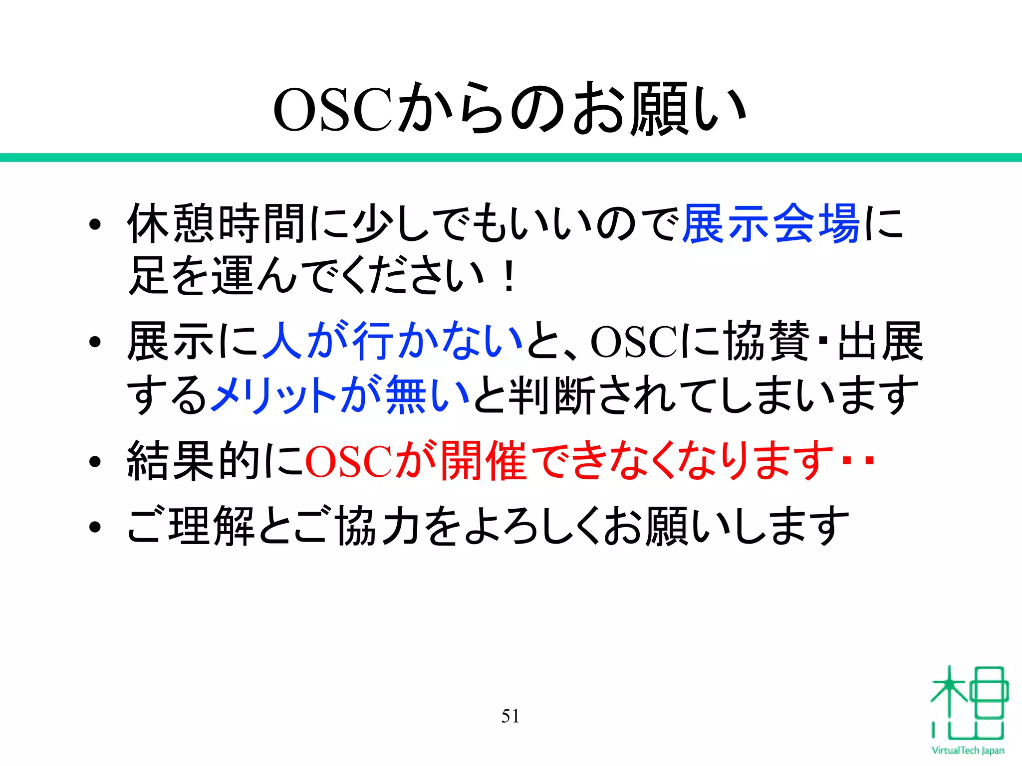 OSCからのお願い
• 休憩時間に少しでもいいので展示会場に
足を運んでください！
• 展示に人が行かないと、OSCに協賛・出展
するメリットが無いと判断されてしまいます
• 結果的にOSCが開催できなくなります・・
• ご理解とご協力をよろしくお願いします
51
 