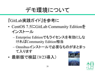 デモ環境について
『GitLab実践ガイド』を参考に
• CentOS 7.5にGitLab Community Editionを
インストール
– Enterprise Editionでもライセンスを有効にしな
ければCommunity Edition相当
– Omnibusインストールで必要なものがまとまっ
て入ります
• 最新版で検証（9/23導入）
20
 
