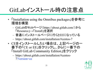 GitLabインストール時の注意点
• 「Installation using the Omnibus packages」を参考に
環境を構築
– GitLabのWebページ（https://about.gitlab.com/）から
「Resource」→「Install」を選択
– 普通にインストールページに行くとEEになっている
– https://about.gitlab.com/installation/#centos-7
• CEをインストールしたい場合は、上記ページの一
番下の「CE or EE」をクリックし、さらに一番下の
「Install GitLab Community Edition」をクリック
– https://about.gitlab.com/installation/#centos-
7?version=ce
21
 