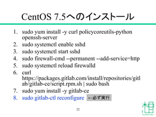 CentOS 7.5へのインストール
1. sudo yum install -y curl policycoreutils-python
openssh-server
2. sudo systemctl enable sshd
3. sudo systemctl start sshd
4. sudo firewall-cmd --permanent --add-service=http
5. sudo systemctl reload firewalld
6. curl
https://packages.gitlab.com/install/repositories/gitl
ab/gitlab-ce/script.rpm.sh | sudo bash
7. sudo yum install -y gitlab-ce
8. sudo gitlab-ctl reconfigure
22
←必ず実行
 