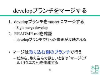 developブランチをマージする
1. developブランチをmasterにマージする
– $ git merge develop
2. README.mdを確認
– developブランチで行った修正が反映される
• マージは取り込む側のブランチで行う
– だから、取り込んで欲しいときは「マージ（プ
ル）リクエスト」を作成する
36
 