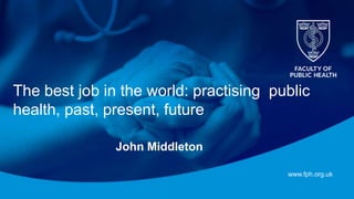 www.fph.org.uk
The best job in the world: practising public
health, past, present, future
John Middleton
 