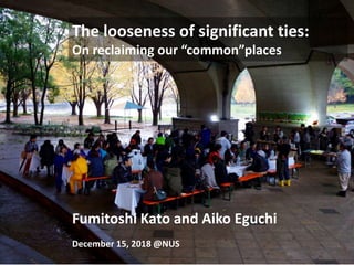 The looseness of significant ties:
On reclaiming our “common”places
Fumitoshi Kato and Aiko Eguchi
December 15, 2018 @NUS
 