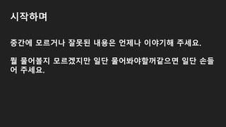 시작하며
중간에 모르거나 잘못된 내용은 언제나 이야기해 주세요.
뭘 물어볼지 모르겠지만 일단 물어봐야할꺼같으면 일단 손들
어 주세요.
 