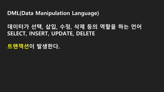 DML(Data Manipulation Language)
데이터가 선택, 삽입, 수정, 삭제 등의 역할을 하는 언어
SELECT, INSERT, UPDATE, DELETE
트랜잭션이 발생한다.
 