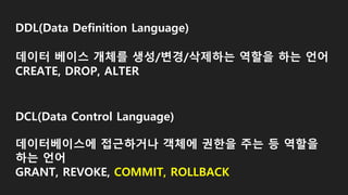 DDL(Data Definition Language)
데이터 베이스 개체를 생성/변경/삭제하는 역할을 하는 언어
CREATE, DROP, ALTER
DCL(Data Control Language)
데이터베이스에 접근하거나 객체에 권한을 주는 등 역할을
하는 언어
GRANT, REVOKE, COMMIT, ROLLBACK
 