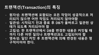 트랜잭션(Transaction)의 특징
- 원자성: 트랜잭션에 포함되는 모든 작업이 성공적으로 처
리되지 않으면 어떤 작업도 처리되지 않아야함
- 일관성: 시작되기 전과 종료 후 DB가 올바르고 일관된 상
태가 되도록 처리되어야 함
- 고립성: 한 트랜잭션에서 DB를 변경한 내용은 커밋될 때
까지 다른 어떤 질의나 트랜잭션과도 고립되어야 함
- 영속성: 일단 커밋 후 트랜잭션에 의해 변경된 내용은 영
구적이어야 한다.
 
