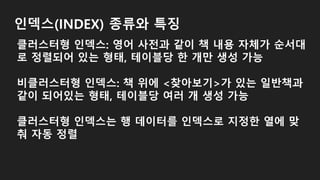 인덱스(INDEX) 종류와 특징
클러스터형 인덱스: 영어 사전과 같이 책 내용 자체가 순서대
로 정렬되어 있는 형태, 테이블당 한 개만 생성 가능
비클러스터형 인덱스: 책 위에 <찾아보기>가 있는 일반책과
같이 되어있는 형태, 테이블당 여러 개 생성 가능
클러스터형 인덱스는 행 데이터를 인덱스로 지정한 열에 맞
춰 자동 정렬
 