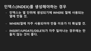 인덱스(INDEX)를 생성해야하는 경우
- 인덱스는 열 단위에 생성되기에 WHERE 절에 사용되는
열에 만들 것.
- WHERE절에 자주 사용되어야 만들 이유가 더 확실할 것.
- INSERT/UPDATE/DELETE가 자주 일어나는 경우에는 만
들지 않는 것이 좋다.
 